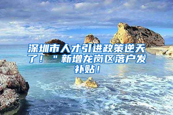 深圳市人才引进政策逆天了！＂新增龙岗区落户发补贴！