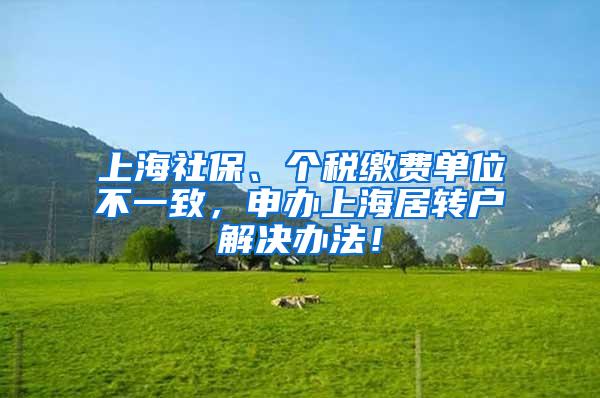 上海社保、个税缴费单位不一致，申办上海居转户解决办法！