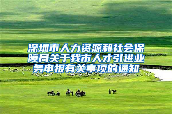 深圳市人力资源和社会保障局关于我市人才引进业务申报有关事项的通知