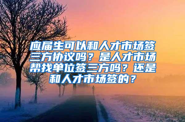 应届生可以和人才市场签三方协议吗？是人才市场帮找单位签三方吗？还是和人才市场签的？