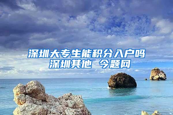 深圳大专生能积分入户吗 深圳其他 今题网