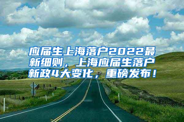 应届生上海落户2022最新细则，上海应届生落户新政4大变化，重磅发布！