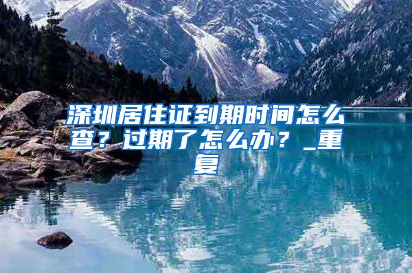 深圳居住证到期时间怎么查？过期了怎么办？_重复