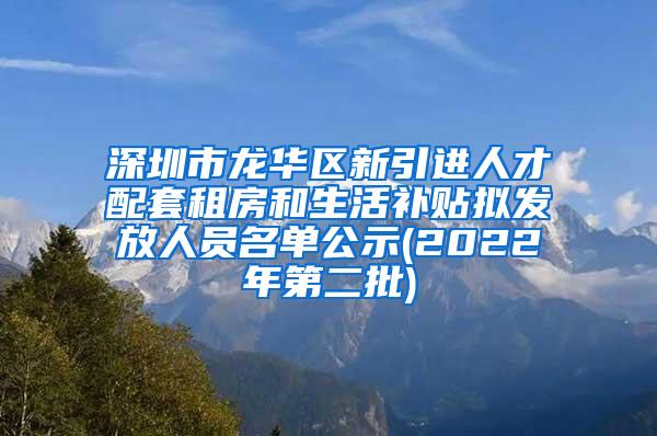 深圳市龙华区新引进人才配套租房和生活补贴拟发放人员名单公示(2022年第二批)