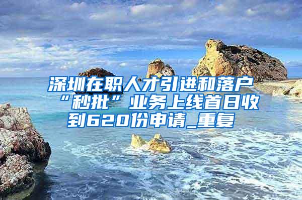 深圳在职人才引进和落户“秒批”业务上线首日收到620份申请_重复