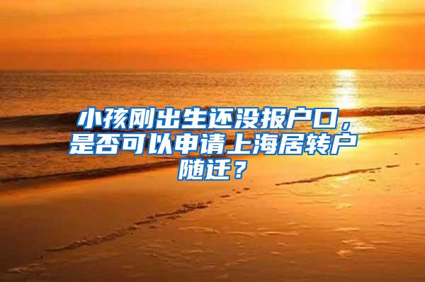 小孩刚出生还没报户口，是否可以申请上海居转户随迁？