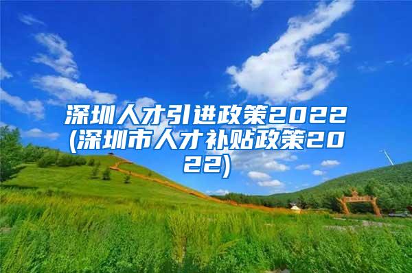 深圳人才引进政策2022(深圳市人才补贴政策2022)