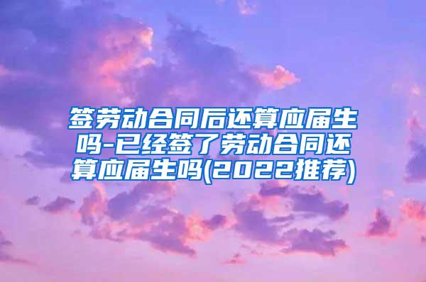 签劳动合同后还算应届生吗-已经签了劳动合同还算应届生吗(2022推荐)