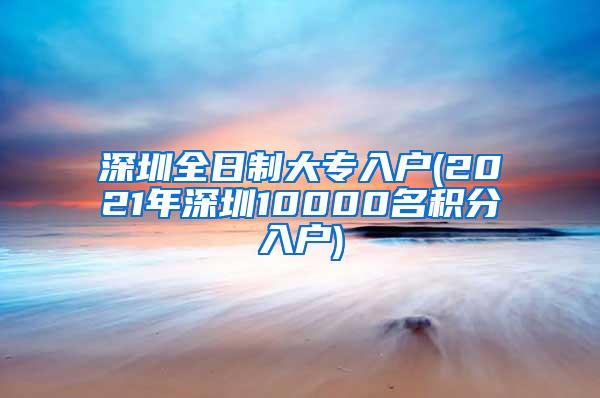 深圳全日制大专入户(2021年深圳10000名积分入户)