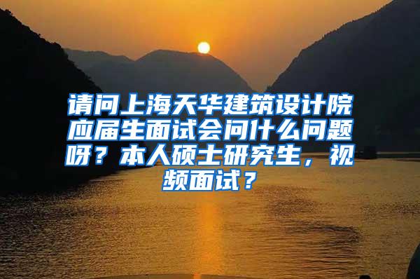 请问上海天华建筑设计院应届生面试会问什么问题呀？本人硕士研究生，视频面试？