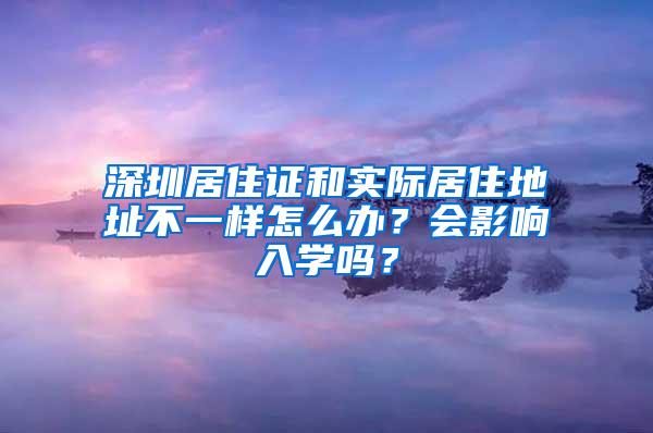 深圳居住证和实际居住地址不一样怎么办？会影响入学吗？