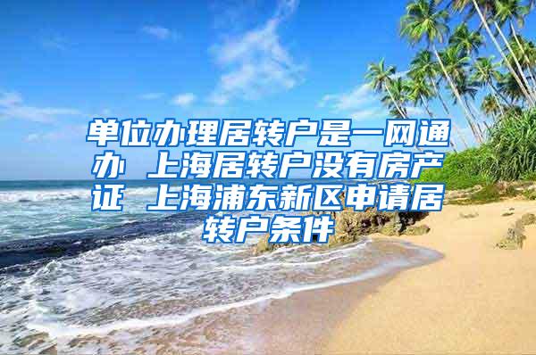 单位办理居转户是一网通办 上海居转户没有房产证 上海浦东新区申请居转户条件
