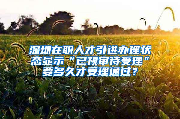 深圳在职人才引进办理状态显示“已预审待受理”要多久才受理通过？