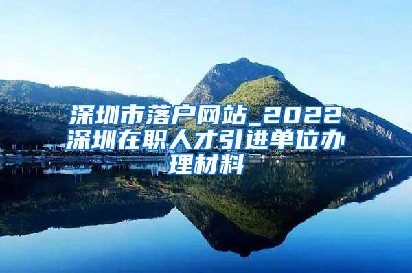 深圳市落户网站_2022深圳在职人才引进单位办理材料