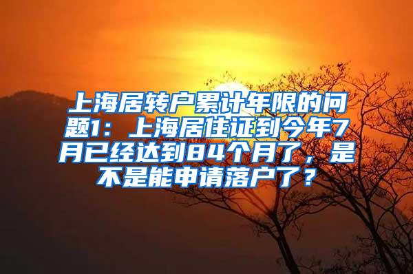 上海居转户累计年限的问题1：上海居住证到今年7月已经达到84个月了，是不是能申请落户了？