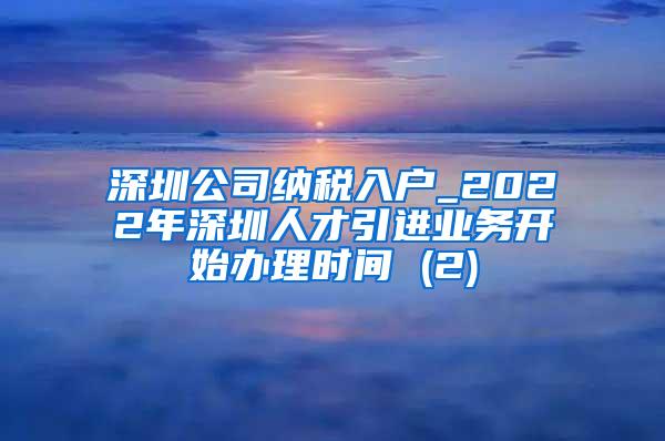 深圳公司纳税入户_2022年深圳人才引进业务开始办理时间 (2)