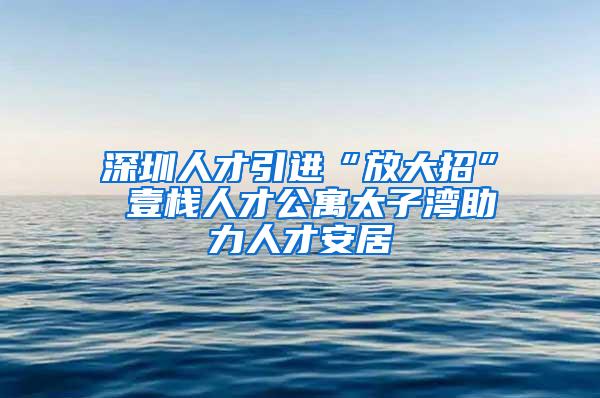 深圳人才引进“放大招” 壹栈人才公寓太子湾助力人才安居