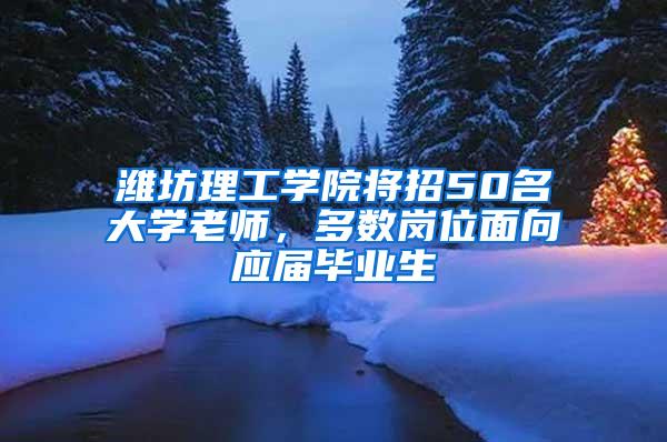 潍坊理工学院将招50名大学老师，多数岗位面向应届毕业生