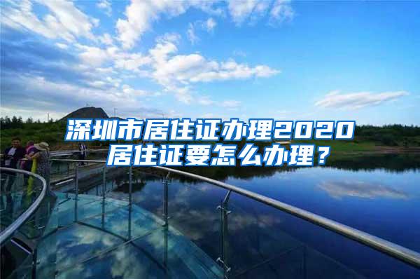 深圳市居住证办理2020 居住证要怎么办理？