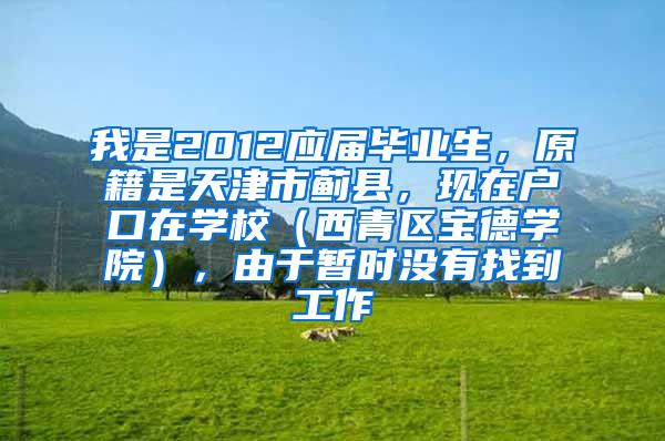 我是2012应届毕业生，原籍是天津市蓟县，现在户口在学校（西青区宝德学院），由于暂时没有找到工作