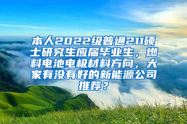 本人2022级普通211硕士研究生应届毕业生，燃料电池电极材料方向，大家有没有好的新能源公司推荐？