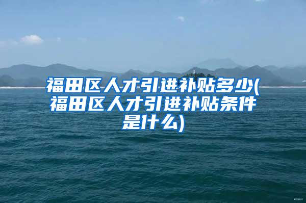 福田区人才引进补贴多少(福田区人才引进补贴条件是什么)