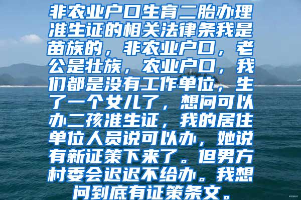 非农业户口生育二胎办理准生证的相关法律条我是苗族的，非农业户口，老公是壮族，农业户口，我们都是没有工作单位，生了一个女儿了，想问可以办二孩准生证，我的居住单位人员说可以办，她说有新证策下来了。但男方村委会迟迟不给办。我想问到底有证策条文。