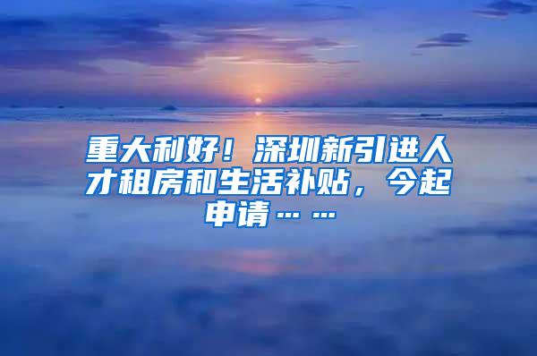 重大利好！深圳新引进人才租房和生活补贴，今起申请……