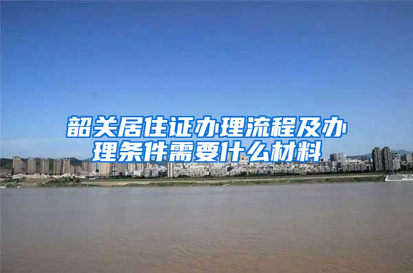 韶关居住证办理流程及办理条件需要什么材料