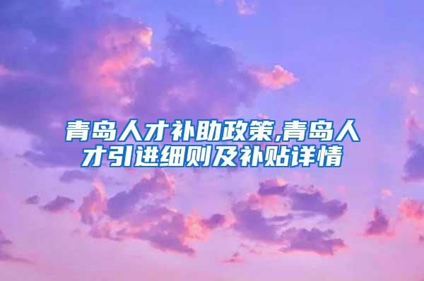 青岛人才补助政策,青岛人才引进细则及补贴详情