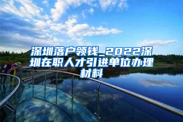 深圳落户领钱_2022深圳在职人才引进单位办理材料