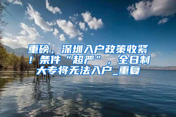 重磅，深圳入户政策收紧！条件“超严”，全日制大专将无法入户_重复