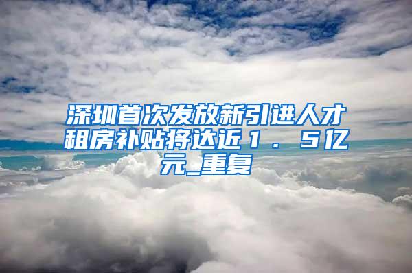 深圳首次发放新引进人才租房补贴将达近１．５亿元_重复