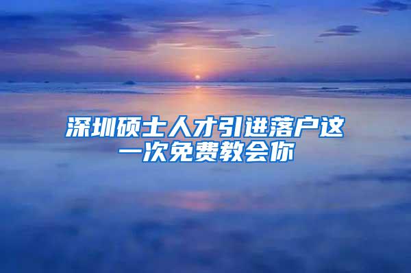 深圳硕士人才引进落户这一次免费教会你