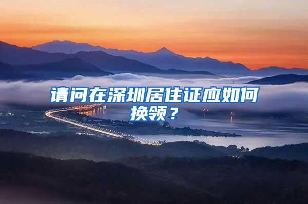 请问在深圳居住证应如何换领？