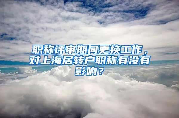 职称评审期间更换工作，对上海居转户职称有没有影响？