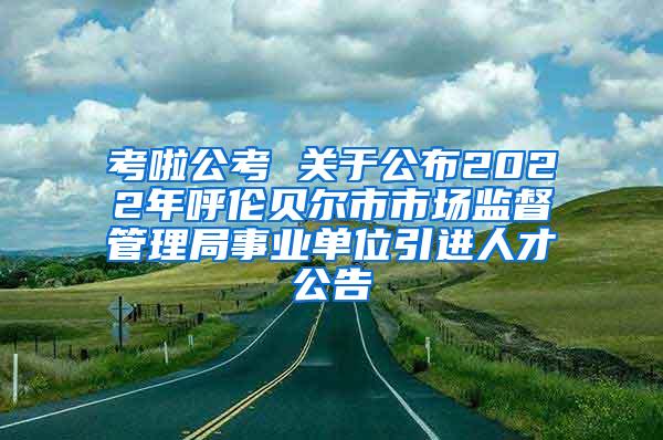 考啦公考 关于公布2022年呼伦贝尔市市场监督管理局事业单位引进人才公告