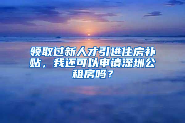 领取过新人才引进住房补贴，我还可以申请深圳公租房吗？