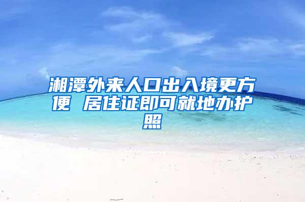 湘潭外来人口出入境更方便 居住证即可就地办护照