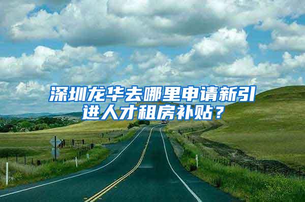 深圳龙华去哪里申请新引进人才租房补贴？