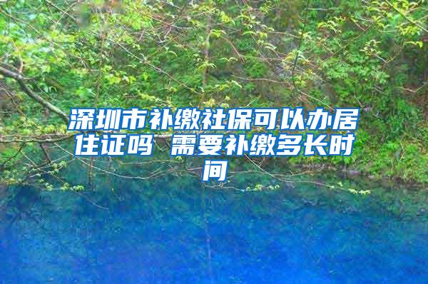 深圳市补缴社保可以办居住证吗 需要补缴多长时间