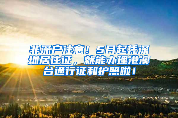 非深户注意！5月起凭深圳居住证，就能办理港澳台通行证和护照啦！