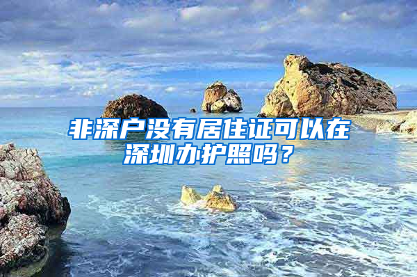 非深户没有居住证可以在深圳办护照吗？