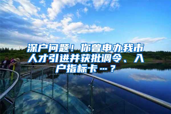 深户问题！你曾申办我市人才引进并获批调令、入户指标卡…？