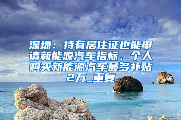 深圳：持有居住证也能申请新能源汽车指标，个人购买新能源汽车最多补贴2万_重复