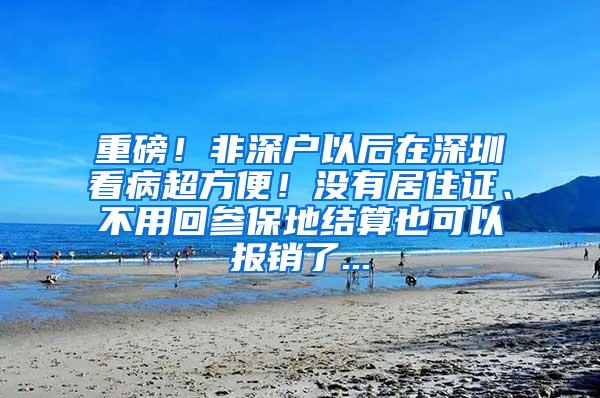 重磅！非深户以后在深圳看病超方便！没有居住证、不用回参保地结算也可以报销了...