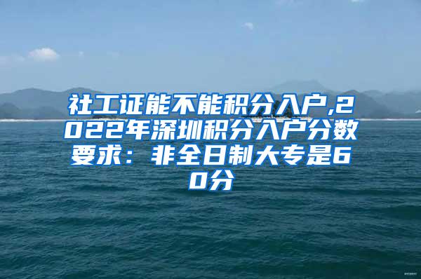 社工证能不能积分入户,2022年深圳积分入户分数要求：非全日制大专是60分