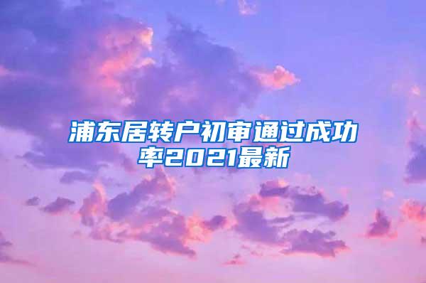 浦东居转户初审通过成功率2021最新