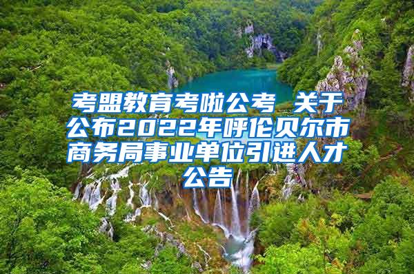 考盟教育考啦公考 关于公布2022年呼伦贝尔市商务局事业单位引进人才公告