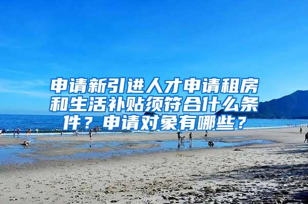 申请新引进人才申请租房和生活补贴须符合什么条件？申请对象有哪些？